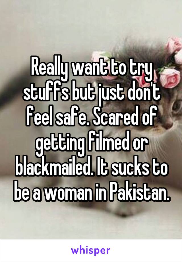 Really want to try stuffs but just don't feel safe. Scared of getting filmed or blackmailed. It sucks to be a woman in Pakistan.