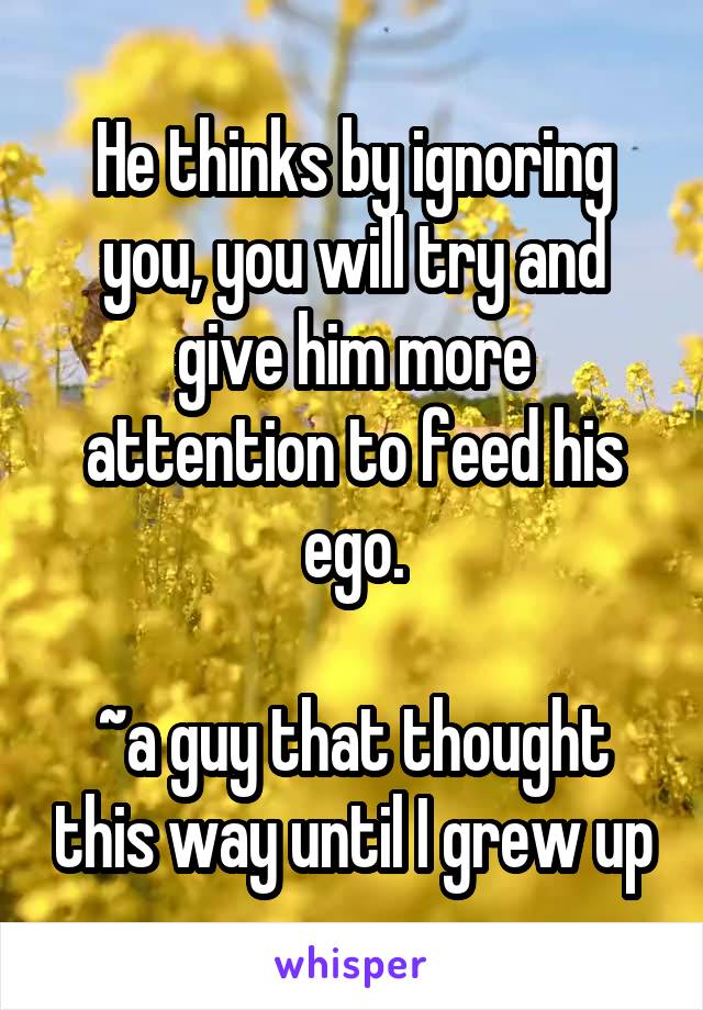 He thinks by ignoring you, you will try and give him more attention to feed his ego.

~a guy that thought this way until I grew up
