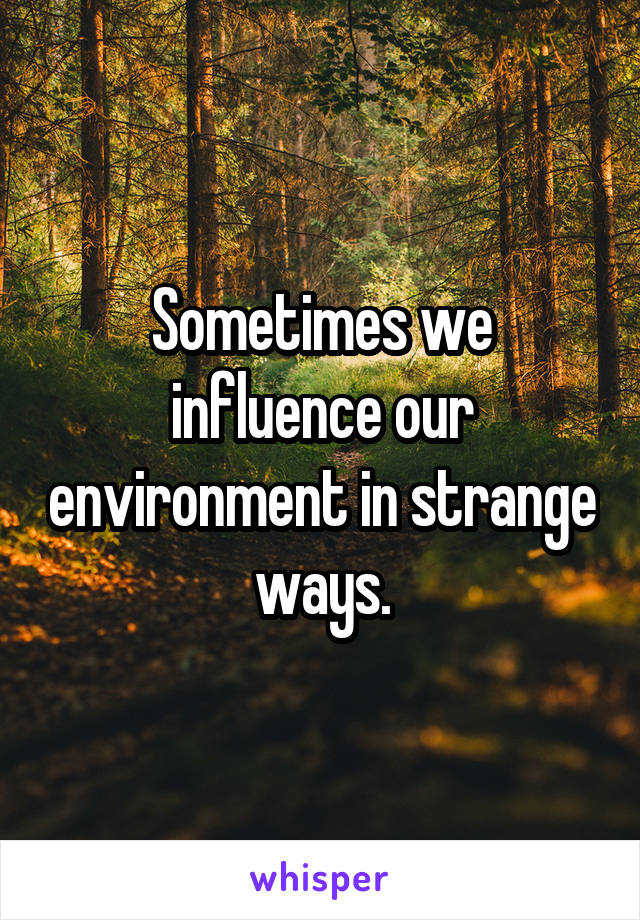 Sometimes we influence our environment in strange ways.