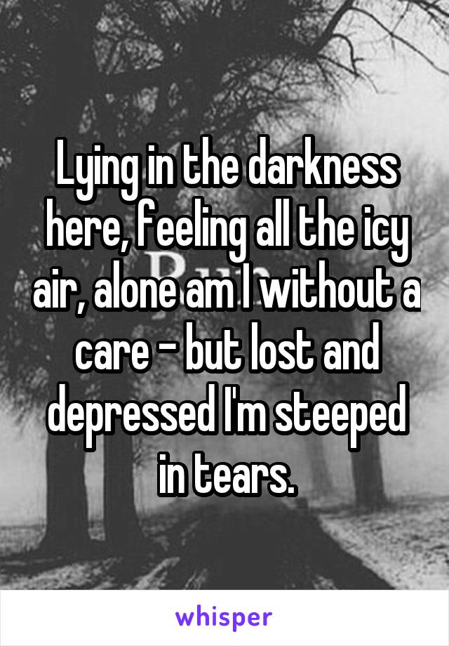 Lying in the darkness here, feeling all the icy air, alone am I without a care - but lost and depressed I'm steeped in tears.