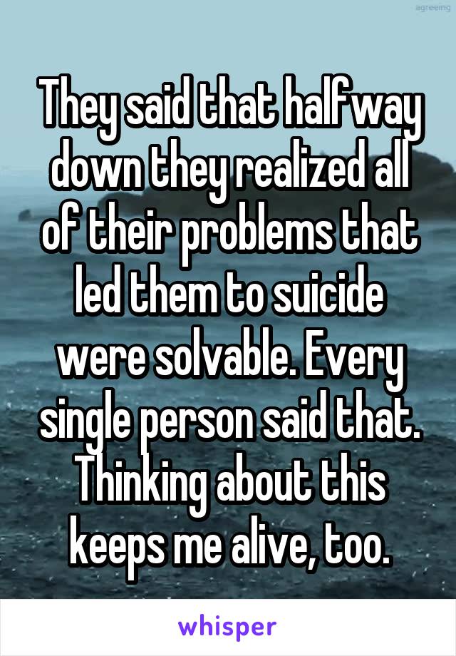 They said that halfway down they realized all of their problems that led them to suicide were solvable. Every single person said that. Thinking about this keeps me alive, too.