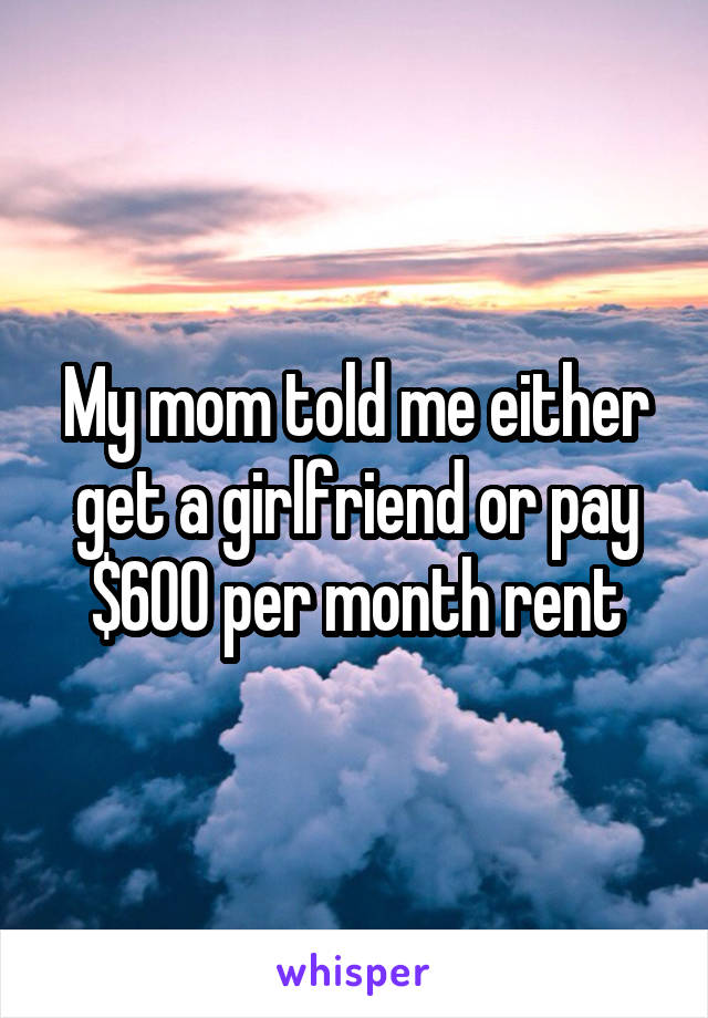 My mom told me either get a girlfriend or pay $600 per month rent
