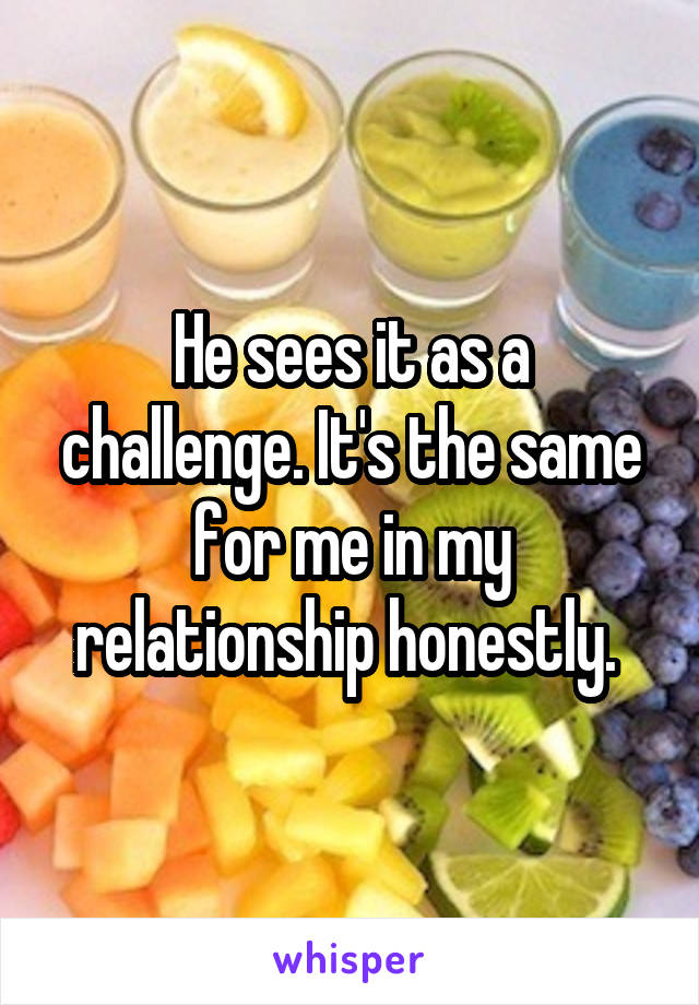 He sees it as a challenge. It's the same for me in my relationship honestly. 