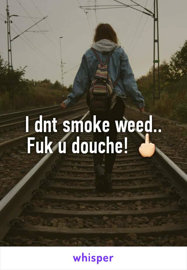 I dnt smoke weed..     Fuk u douche! 🖕🏻