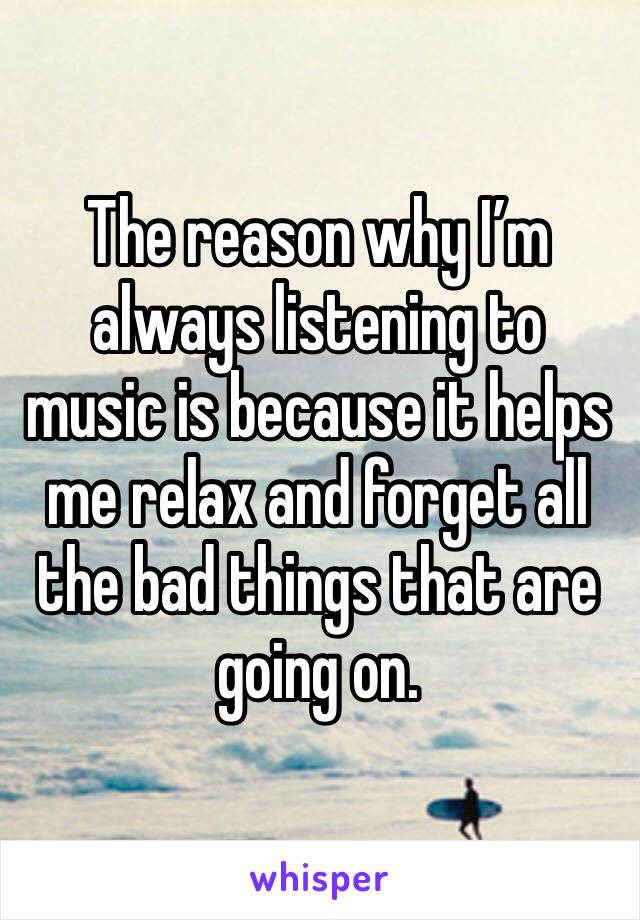 The reason why I’m always listening to music is because it helps me relax and forget all the bad things that are going on.