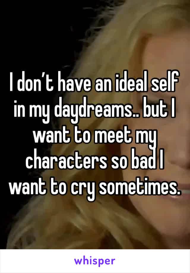 I don’t have an ideal self in my daydreams.. but I want to meet my characters so bad I want to cry sometimes.