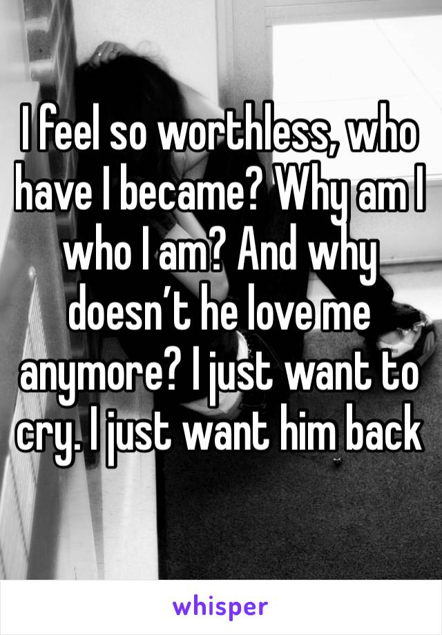 I feel so worthless, who have I became? Why am I who I am? And why doesn’t he love me anymore? I just want to cry. I just want him back 