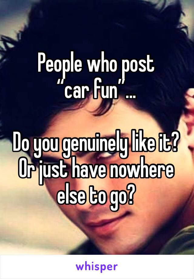 People who post “car fun”... 

Do you genuinely like it?
Or just have nowhere else to go? 