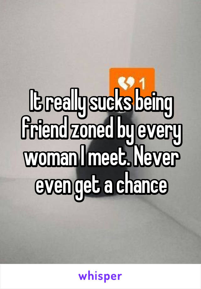 It really sucks being friend zoned by every woman I meet. Never even get a chance