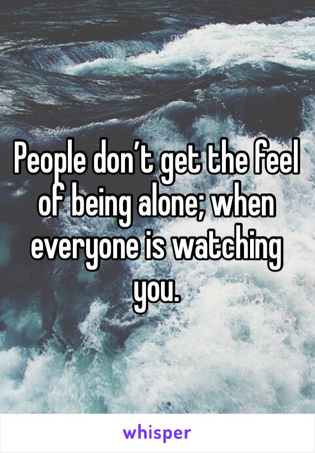 People don’t get the feel of being alone; when everyone is watching you. 