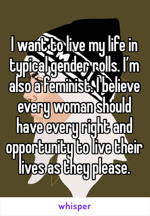 I want to live my life in typical gender rolls. I’m also a feminist. I believe every woman should have every right and opportunity to live their lives as they please. 