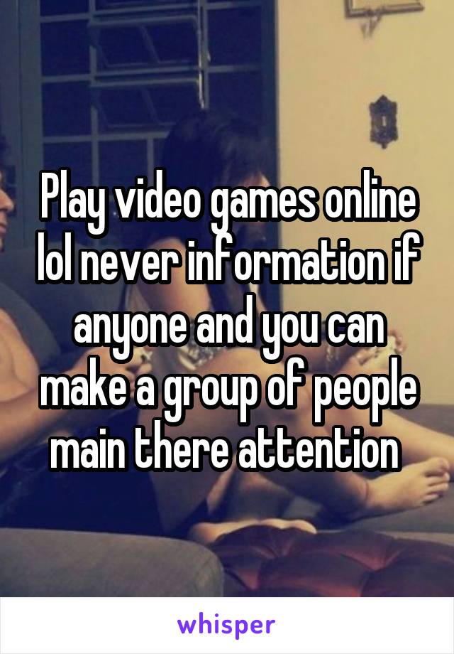 Play video games online lol never information if anyone and you can make a group of people main there attention 