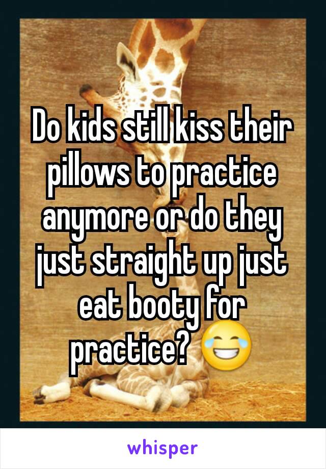 Do kids still kiss their pillows to practice anymore or do they just straight up just eat booty for practice? 😂