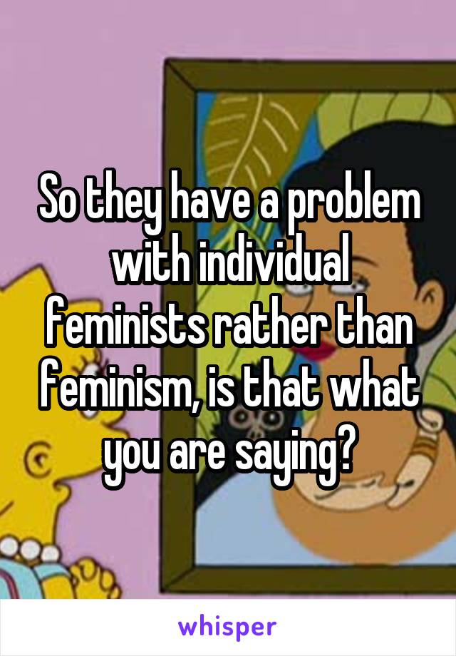 So they have a problem with individual feminists rather than feminism, is that what you are saying?