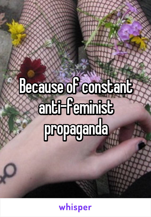 Because of constant anti-feminist propaganda