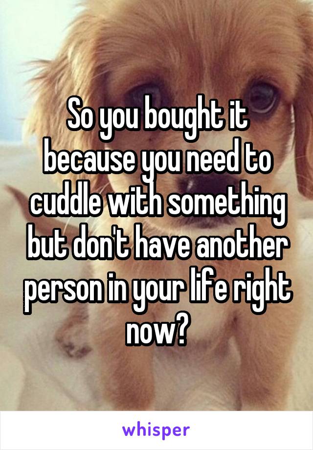 So you bought it because you need to cuddle with something but don't have another person in your life right now?