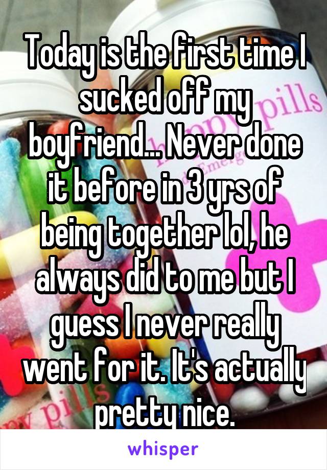 Today is the first time I sucked off my boyfriend... Never done it before in 3 yrs of being together lol, he always did to me but I guess I never really went for it. It's actually pretty nice.