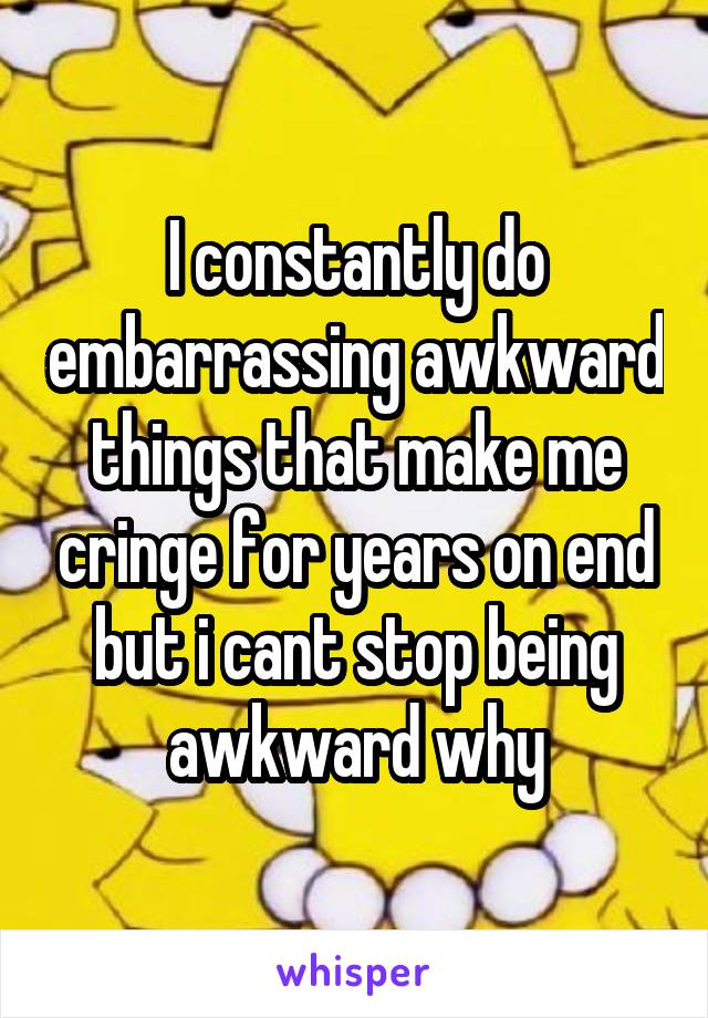 I constantly do embarrassing awkward things that make me cringe for years on end but i cant stop being awkward why