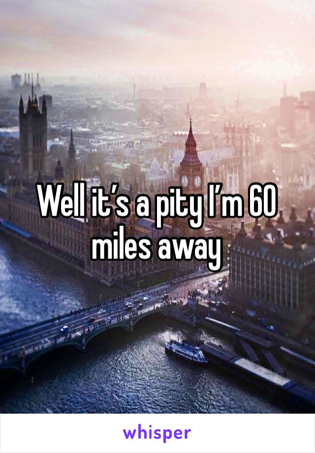 Well it’s a pity I’m 60 miles away 