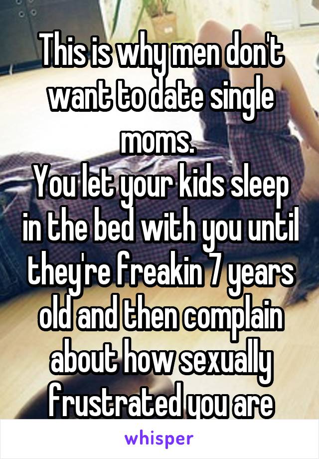 This is why men don't want to date single moms. 
You let your kids sleep in the bed with you until they're freakin 7 years old and then complain about how sexually frustrated you are