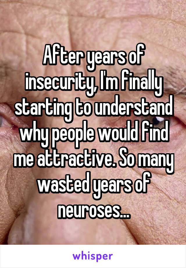 After years of insecurity, I'm finally starting to understand why people would find me attractive. So many wasted years of neuroses...