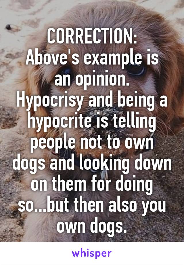 CORRECTION:
Above's example is an opinion.
Hypocrisy and being a hypocrite is telling people not to own dogs and looking down on them for doing so...but then also you own dogs.