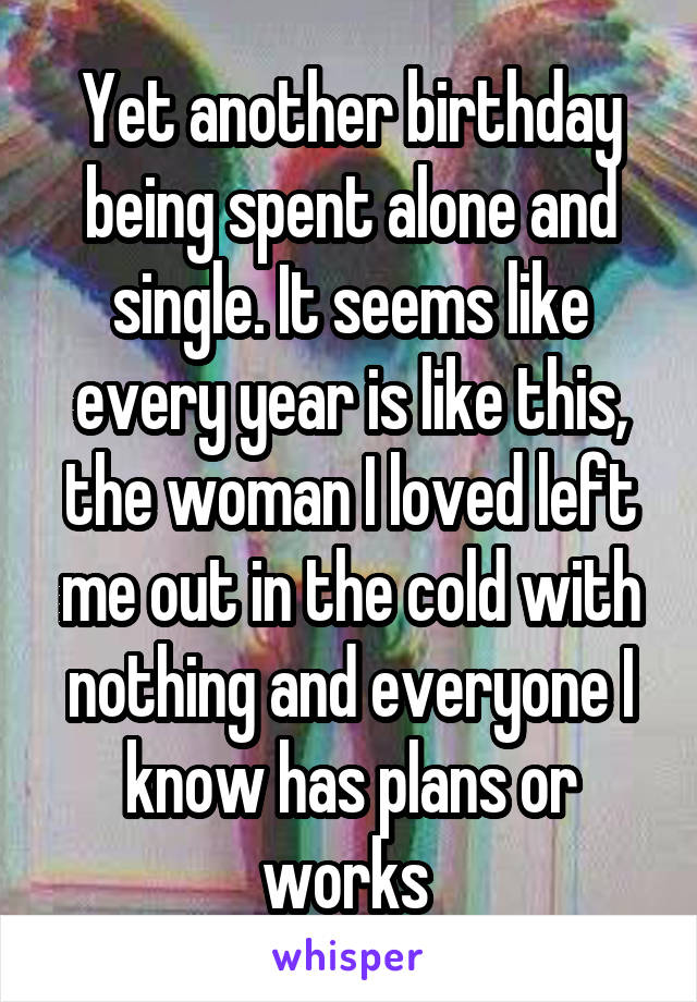 Yet another birthday being spent alone and single. It seems like every year is like this, the woman I loved left me out in the cold with nothing and everyone I know has plans or works 