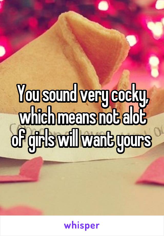 You sound very cocky, which means not alot of girls will want yours 