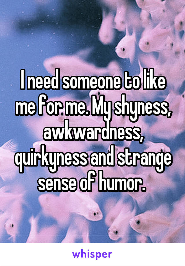 I need someone to like me for me. My shyness, awkwardness, quirkyness and strange sense of humor. 