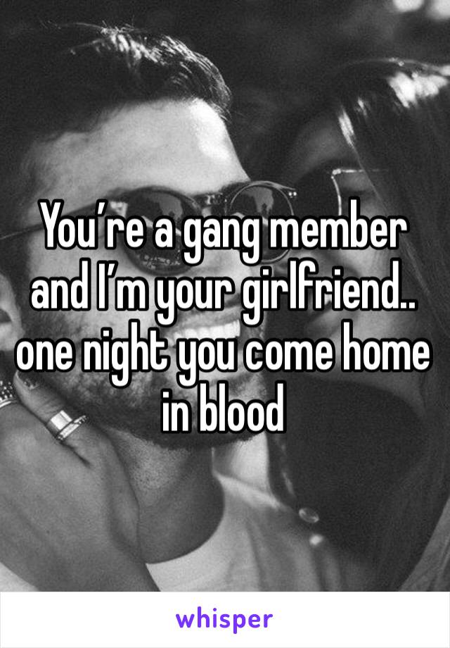 You’re a gang member and I’m your girlfriend.. one night you come home in blood 