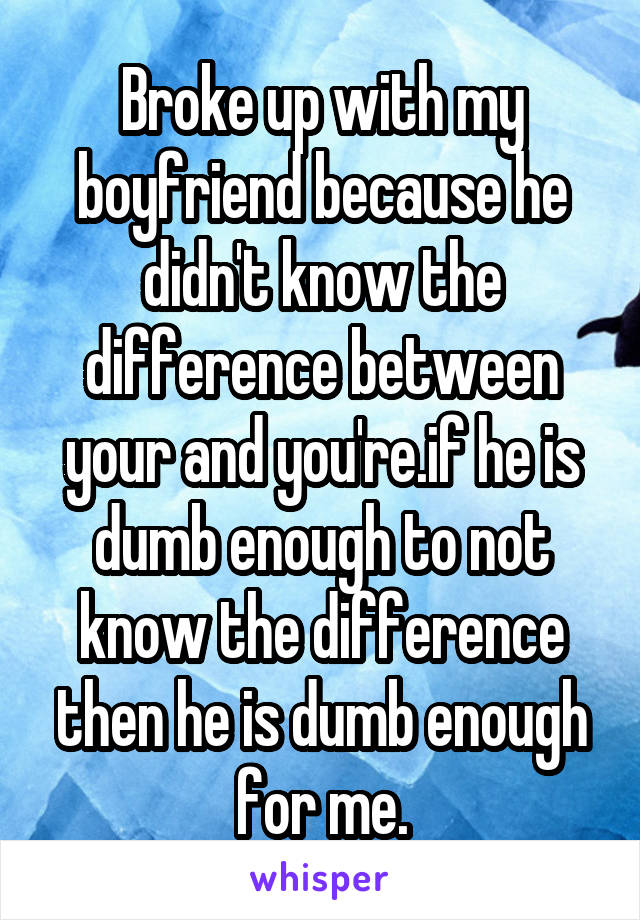 Broke up with my boyfriend because he didn't know the difference between your and you're.if he is dumb enough to not know the difference then he is dumb enough for me.