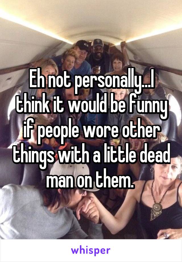 Eh not personally...I think it would be funny if people wore other things with a little dead man on them. 