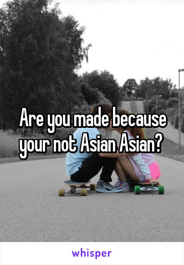 Are you made because your not Asian Asian? 