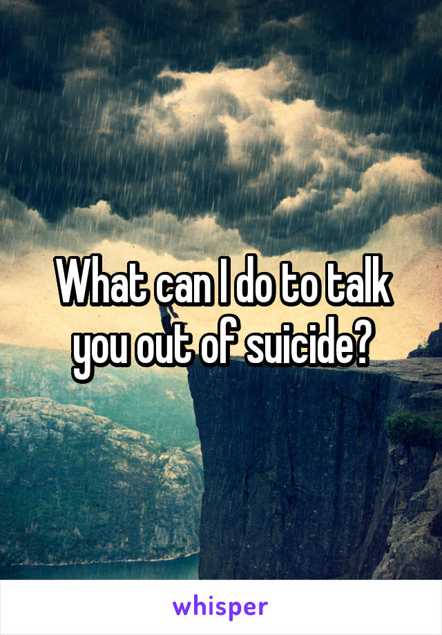 What can I do to talk you out of suicide?
