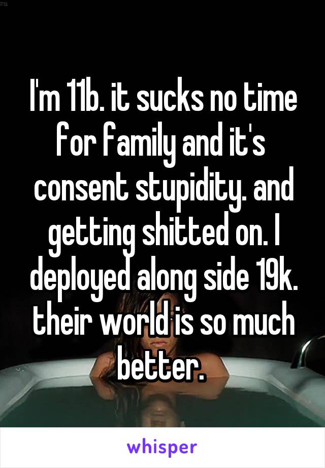 I'm 11b. it sucks no time for family and it's  consent stupidity. and getting shitted on. I deployed along side 19k. their world is so much better. 