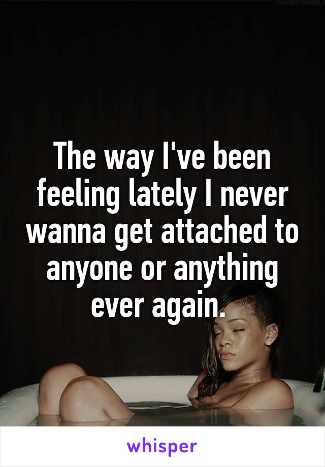 The way I've been feeling lately I never wanna get attached to anyone or anything ever again. 