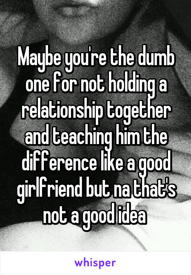 Maybe you're the dumb one for not holding a relationship together and teaching him the difference like a good girlfriend but na that's not a good idea 