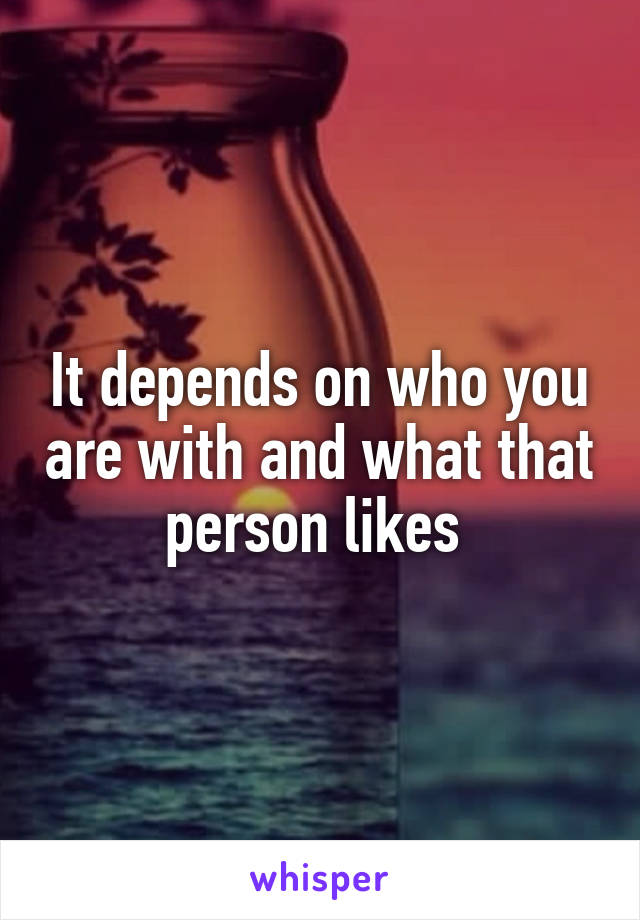 It depends on who you are with and what that person likes 
