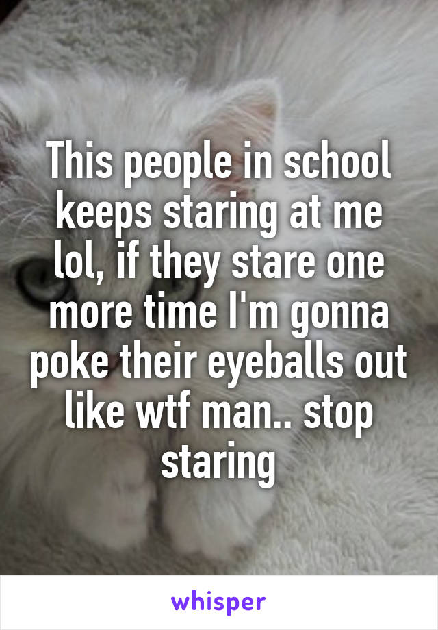 This people in school keeps staring at me lol, if they stare one more time I'm gonna poke their eyeballs out like wtf man.. stop staring