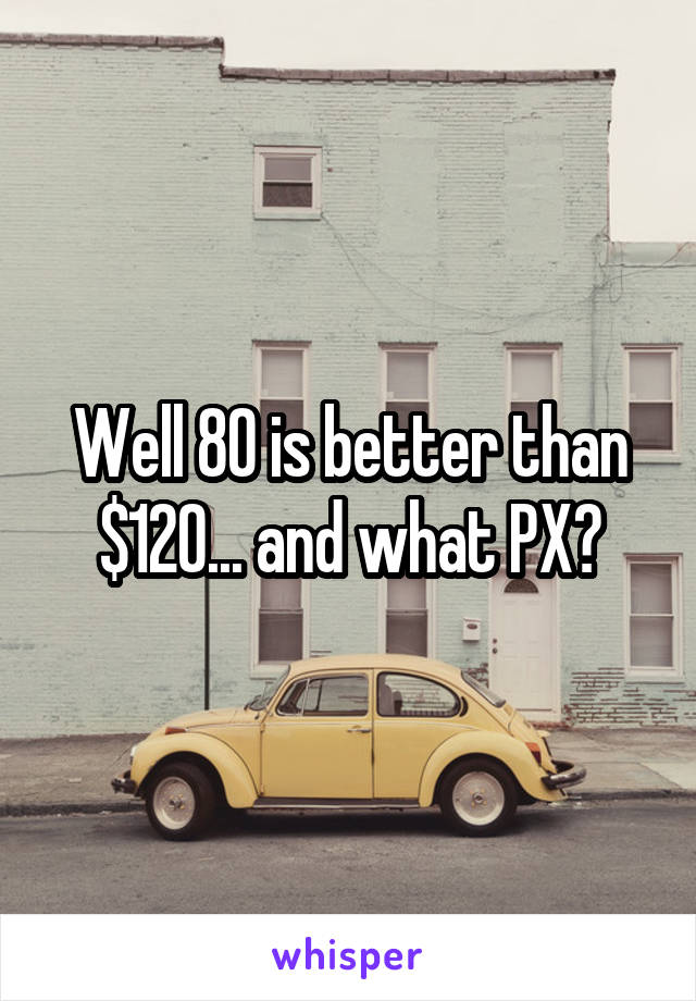 Well 80 is better than $120... and what PX?