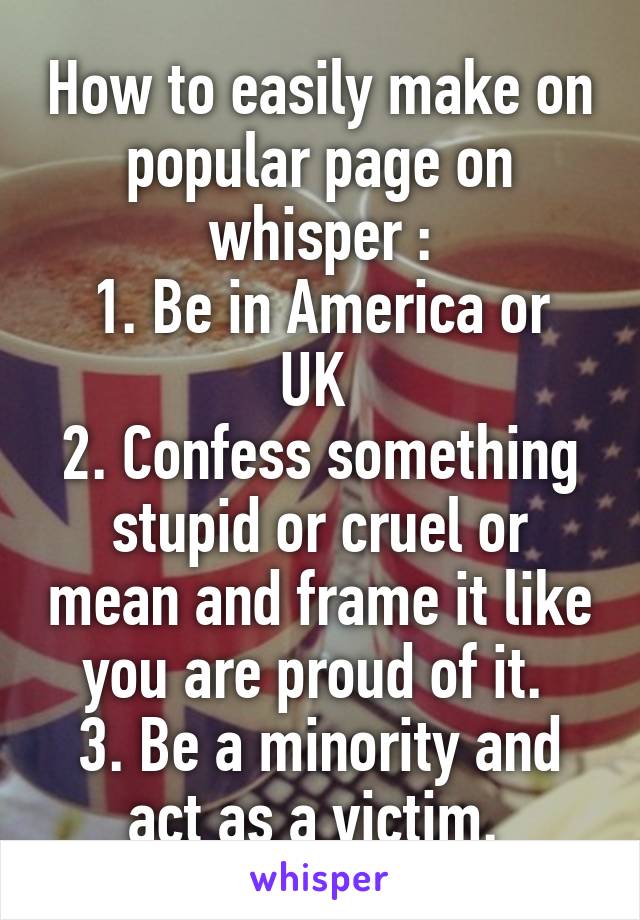 How to easily make on popular page on whisper :
1. Be in America or UK 
2. Confess something stupid or cruel or mean and frame it like you are proud of it. 
3. Be a minority and act as a victim. 