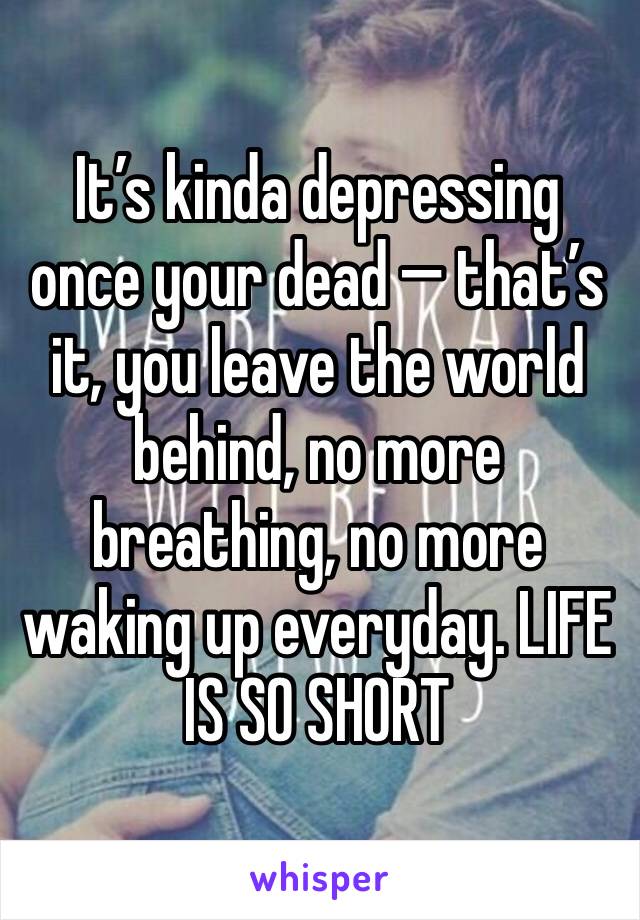 It’s kinda depressing once your dead — that’s it, you leave the world behind, no more breathing, no more waking up everyday. LIFE IS SO SHORT