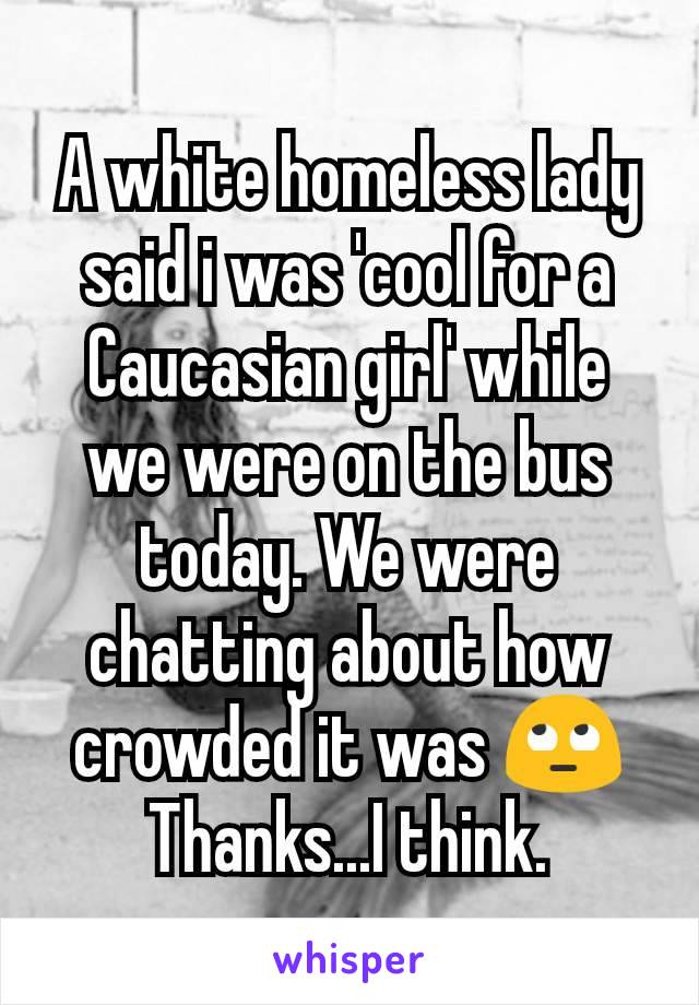 A white homeless lady said i was 'cool for a Caucasian girl' while we were on the bus today. We were chatting about how crowded it was 🙄
Thanks...I think.