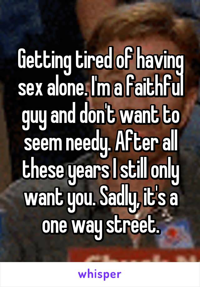 Getting tired of having sex alone. I'm a faithful guy and don't want to seem needy. After all these years I still only want you. Sadly, it's a one way street.