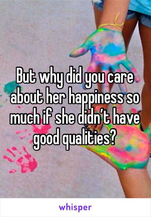 But why did you care about her happiness so much if she didn’t have good qualities?