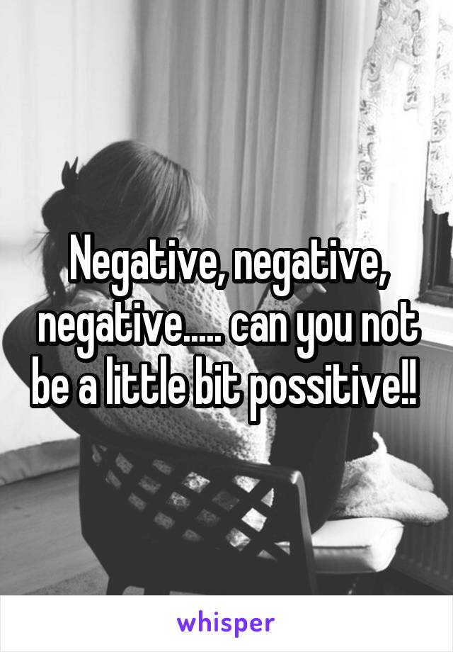 Negative, negative, negative..... can you not be a little bit possitive!! 