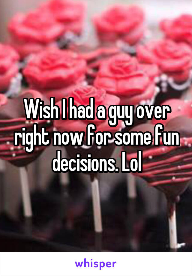 Wish I had a guy over right now for some fun decisions. Lol