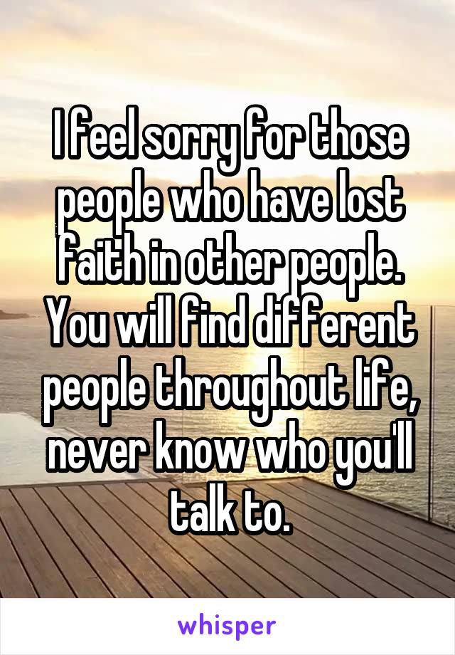 I feel sorry for those people who have lost faith in other people. You will find different people throughout life, never know who you'll talk to.