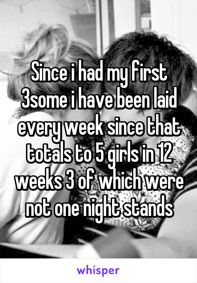 Since i had my first 3some i have been laid every week since that totals to 5 girls in 12 weeks 3 of which were not one night stands