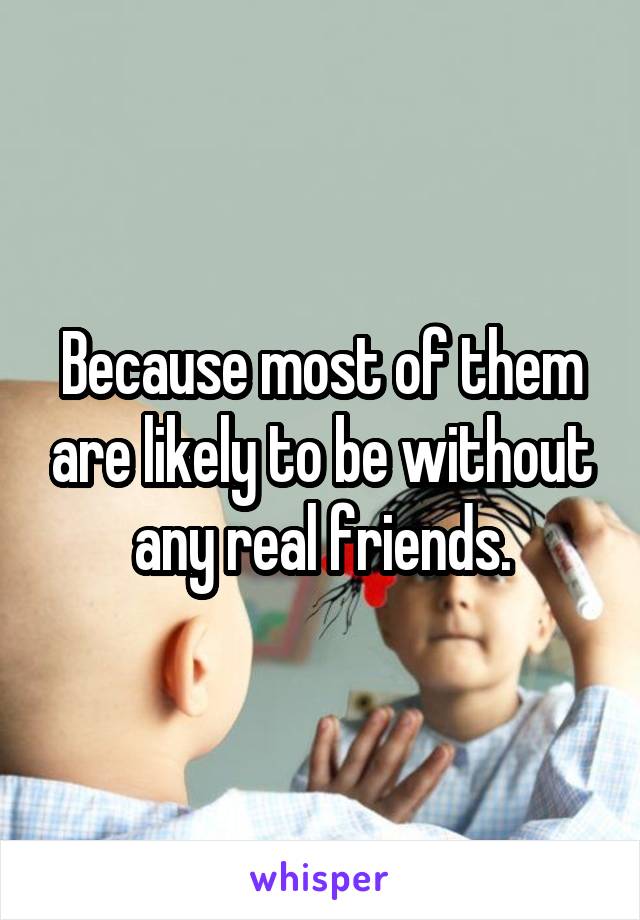 Because most of them are likely to be without any real friends.